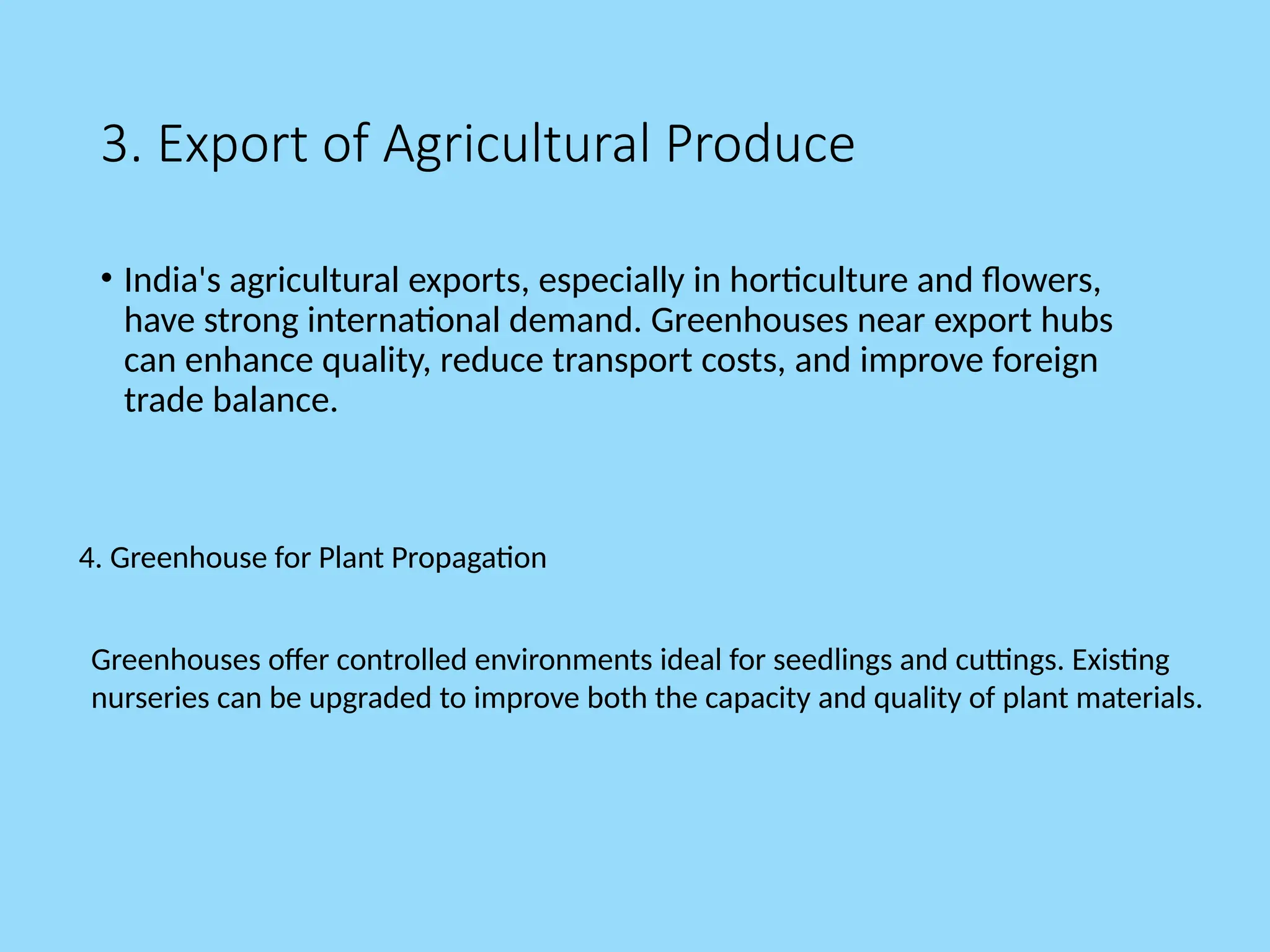 3. Export of Agricultural Produce
• India's agricultural exports, especially in horticulture and flowers,
have strong international demand. Greenhouses near export hubs
can enhance quality, reduce transport costs, and improve foreign
trade balance.
Greenhouses offer controlled environments ideal for seedlings and cuttings. Existing
nurseries can be upgraded to improve both the capacity and quality of plant materials.
4. Greenhouse for Plant Propagation
 