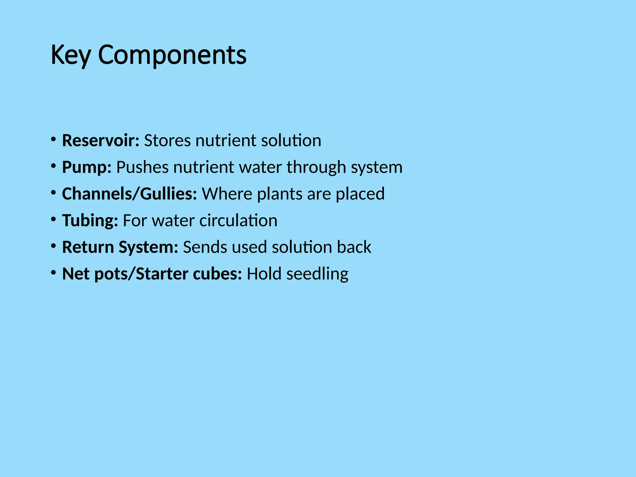 Key Components
• Reservoir: Stores nutrient solution
• Pump: Pushes nutrient water through system
• Channels/Gullies: Where plants are placed
• Tubing: For water circulation
• Return System: Sends used solution back
• Net pots/Starter cubes: Hold seedling
 