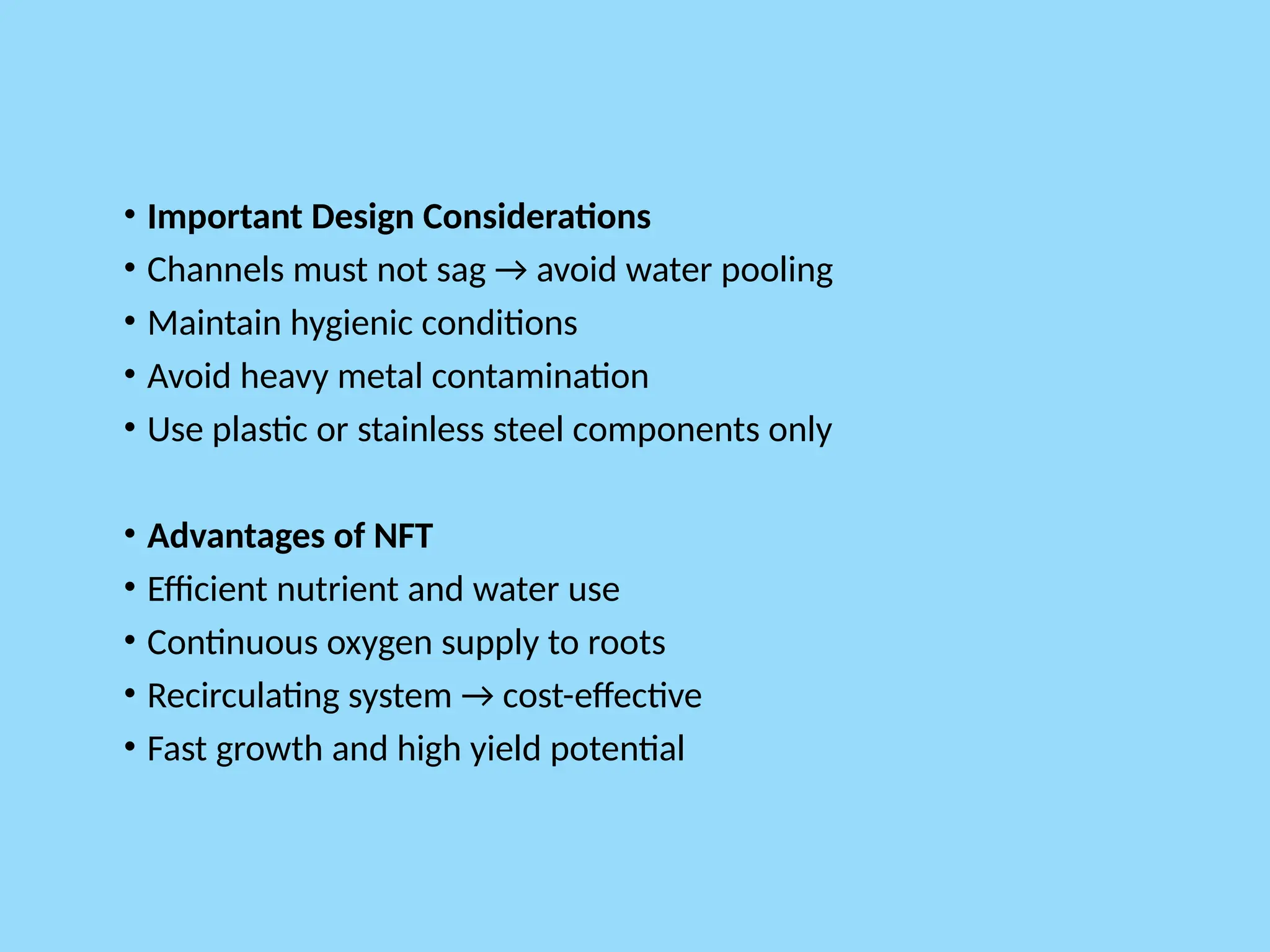 • Important Design Considerations
• Channels must not sag → avoid water pooling
• Maintain hygienic conditions
• Avoid heavy metal contamination
• Use plastic or stainless steel components only
• Advantages of NFT
• Efficient nutrient and water use
• Continuous oxygen supply to roots
• Recirculating system → cost-effective
• Fast growth and high yield potential
 