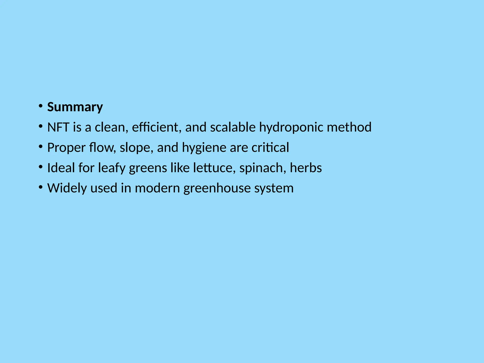 • Summary
• NFT is a clean, efficient, and scalable hydroponic method
• Proper flow, slope, and hygiene are critical
• Ideal for leafy greens like lettuce, spinach, herbs
• Widely used in modern greenhouse system
 