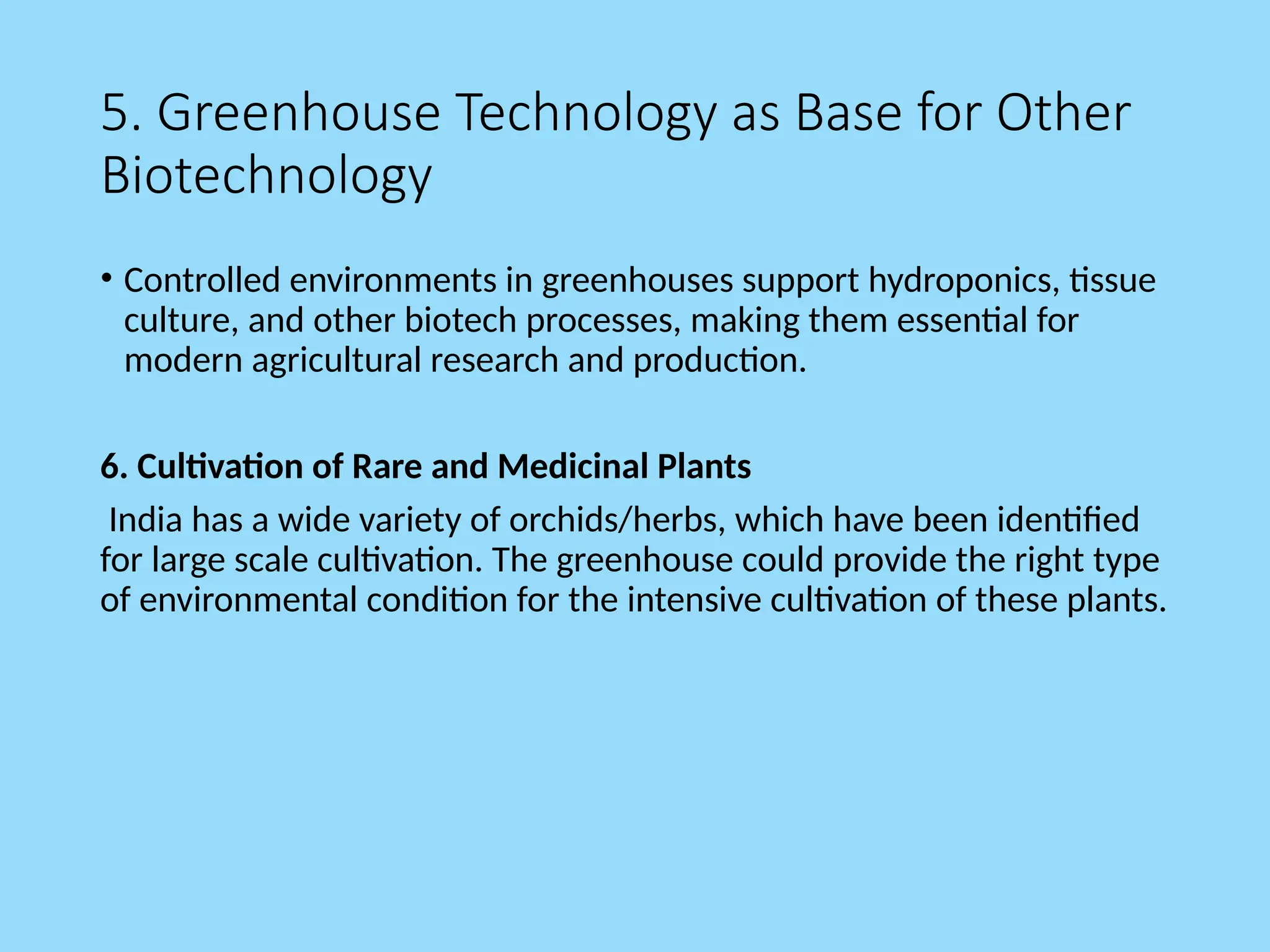 5. Greenhouse Technology as Base for Other
Biotechnology
• Controlled environments in greenhouses support hydroponics, tissue
culture, and other biotech processes, making them essential for
modern agricultural research and production.
6. Cultivation of Rare and Medicinal Plants
India has a wide variety of orchids/herbs, which have been identified
for large scale cultivation. The greenhouse could provide the right type
of environmental condition for the intensive cultivation of these plants.
 