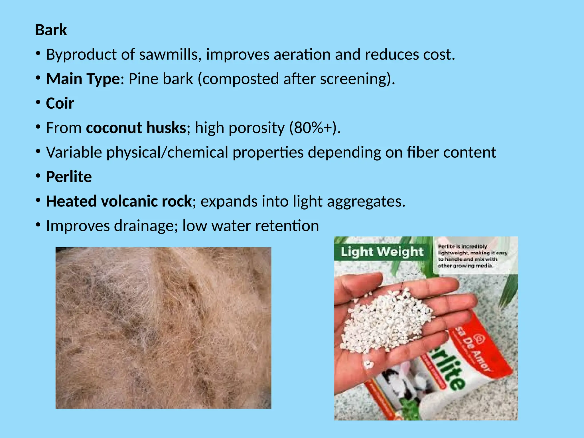 Bark
• Byproduct of sawmills, improves aeration and reduces cost.
• Main Type: Pine bark (composted after screening).
• Coir
• From coconut husks; high porosity (80%+).
• Variable physical/chemical properties depending on fiber content
• Perlite
• Heated volcanic rock; expands into light aggregates.
• Improves drainage; low water retention
 