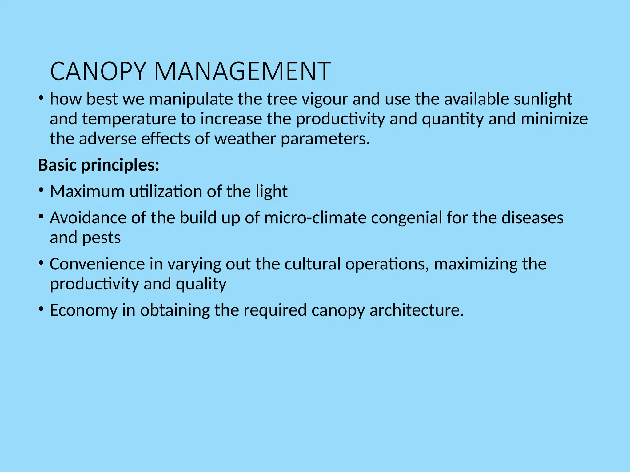 CANOPY MANAGEMENT
• how best we manipulate the tree vigour and use the available sunlight
and temperature to increase the productivity and quantity and minimize
the adverse effects of weather parameters.
Basic principles:
• Maximum utilization of the light
• Avoidance of the build up of micro-climate congenial for the diseases
and pests
• Convenience in varying out the cultural operations, maximizing the
productivity and quality
• Economy in obtaining the required canopy architecture.
 