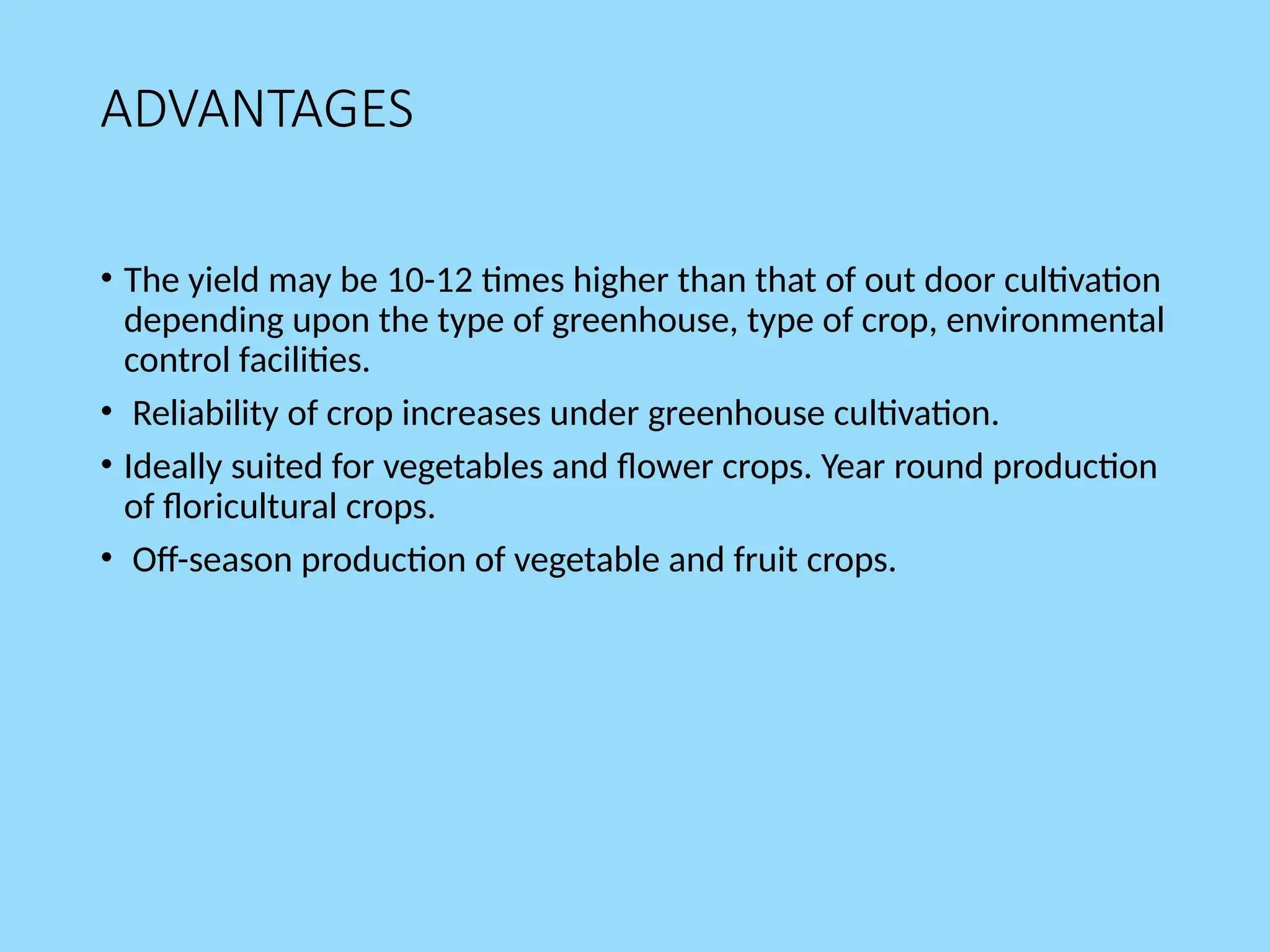 ADVANTAGES
• The yield may be 10-12 times higher than that of out door cultivation
depending upon the type of greenhouse, type of crop, environmental
control facilities.
• Reliability of crop increases under greenhouse cultivation.
• Ideally suited for vegetables and flower crops. Year round production
of floricultural crops.
• Off-season production of vegetable and fruit crops.
 