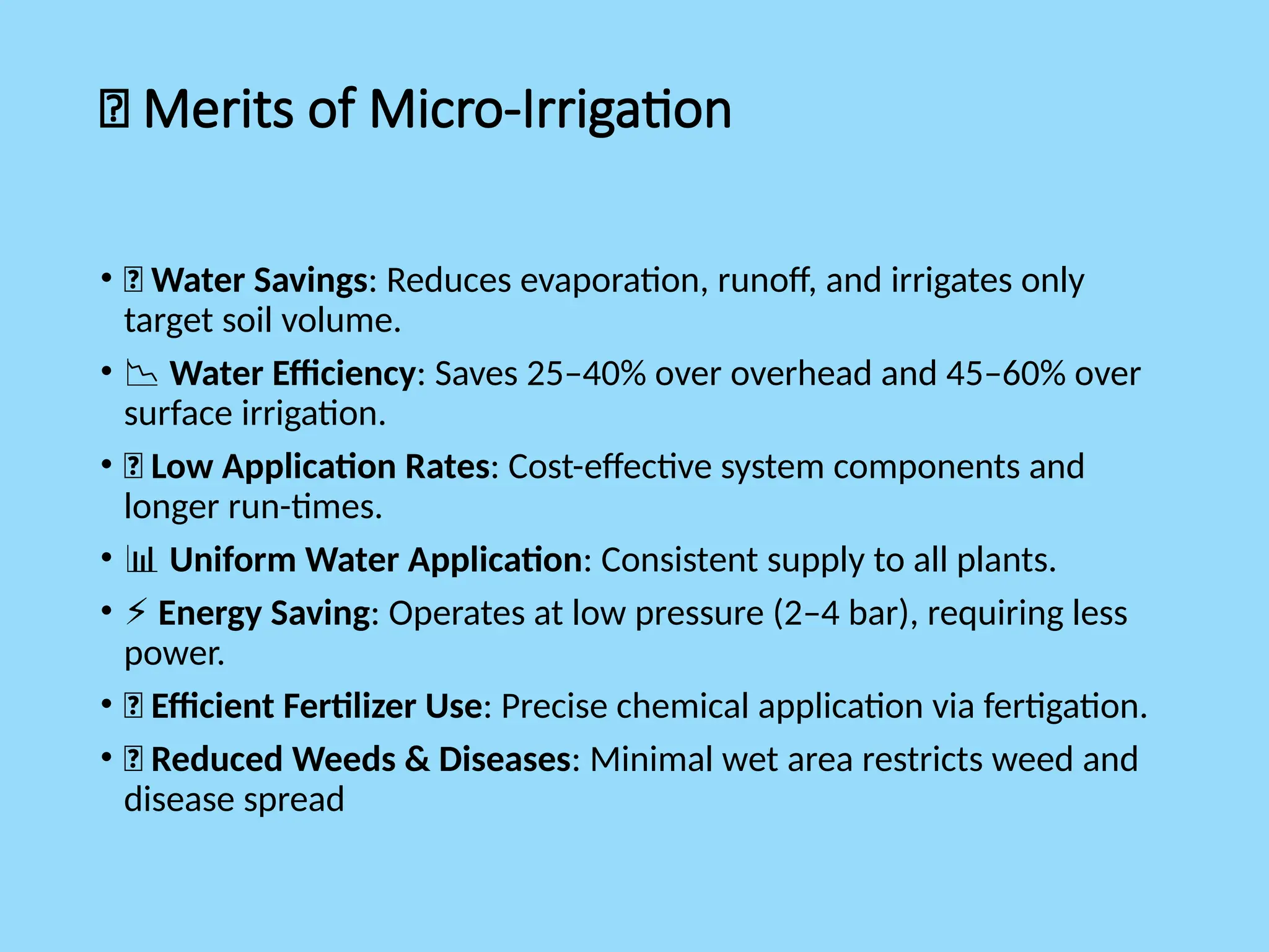 ✅ Merits of Micro-Irrigation
• 💧 Water Savings: Reduces evaporation, runoff, and irrigates only
target soil volume.
• 📉 Water Efficiency: Saves 25–40% over overhead and 45–60% over
surface irrigation.
• 💸 Low Application Rates: Cost-effective system components and
longer run-times.
• 📊 Uniform Water Application: Consistent supply to all plants.
• ⚡ Energy Saving: Operates at low pressure (2–4 bar), requiring less
power.
• 🌱 Efficient Fertilizer Use: Precise chemical application via fertigation.
• 🚫 Reduced Weeds & Diseases: Minimal wet area restricts weed and
disease spread
 