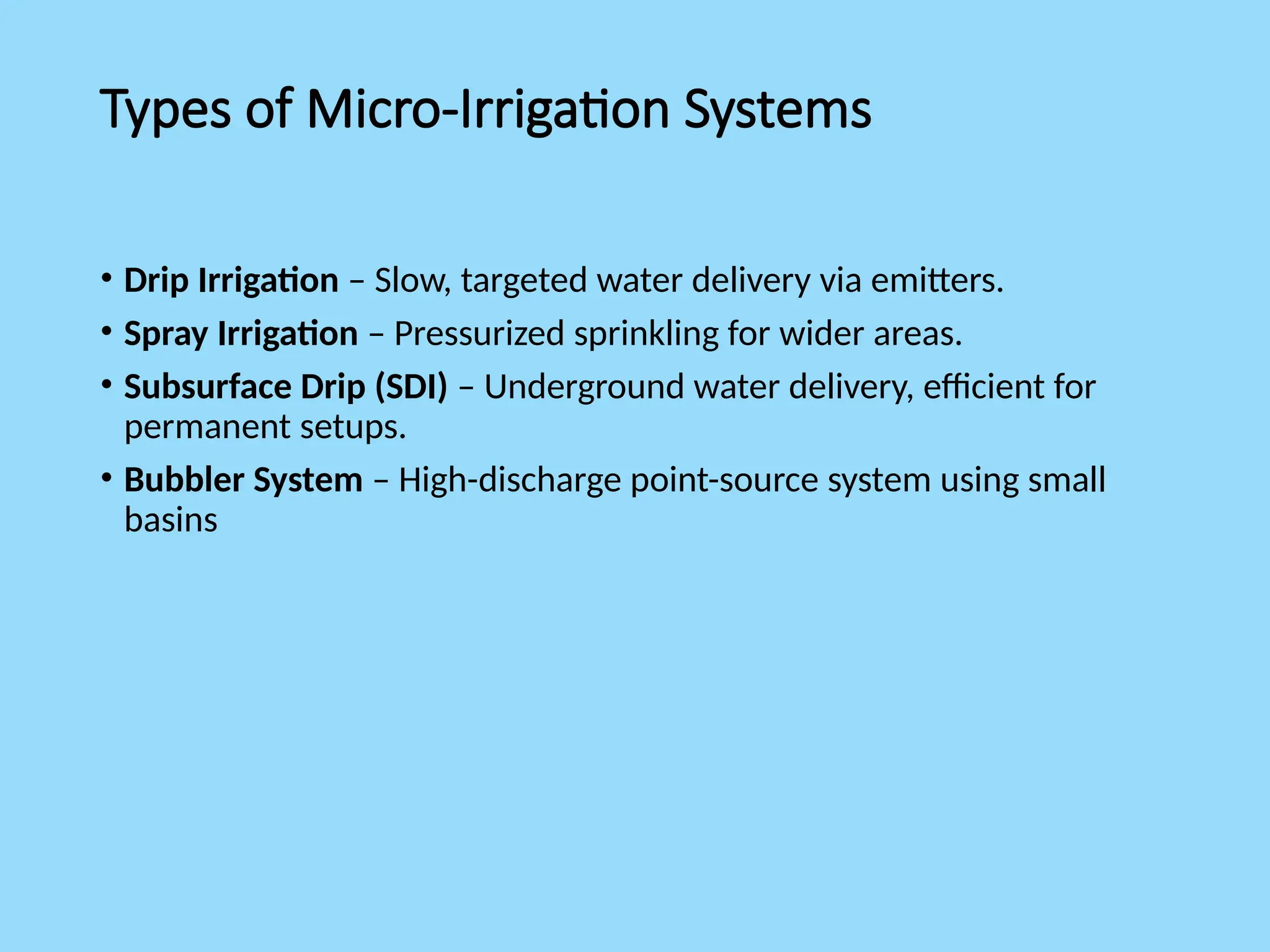 Types of Micro-Irrigation Systems
• Drip Irrigation – Slow, targeted water delivery via emitters.
• Spray Irrigation – Pressurized sprinkling for wider areas.
• Subsurface Drip (SDI) – Underground water delivery, efficient for
permanent setups.
• Bubbler System – High-discharge point-source system using small
basins
 