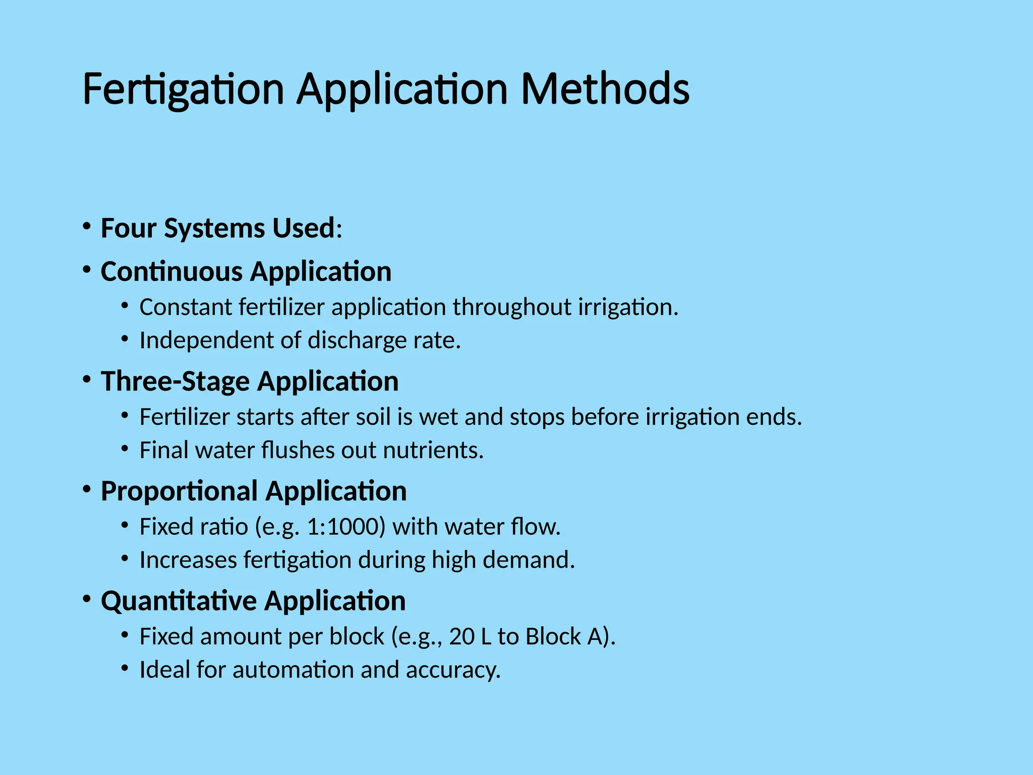Fertigation Application Methods
• Four Systems Used:
• Continuous Application
• Constant fertilizer application throughout irrigation.
• Independent of discharge rate.
• Three-Stage Application
• Fertilizer starts after soil is wet and stops before irrigation ends.
• Final water flushes out nutrients.
• Proportional Application
• Fixed ratio (e.g. 1:1000) with water flow.
• Increases fertigation during high demand.
• Quantitative Application
• Fixed amount per block (e.g., 20 L to Block A).
• Ideal for automation and accuracy.
 
