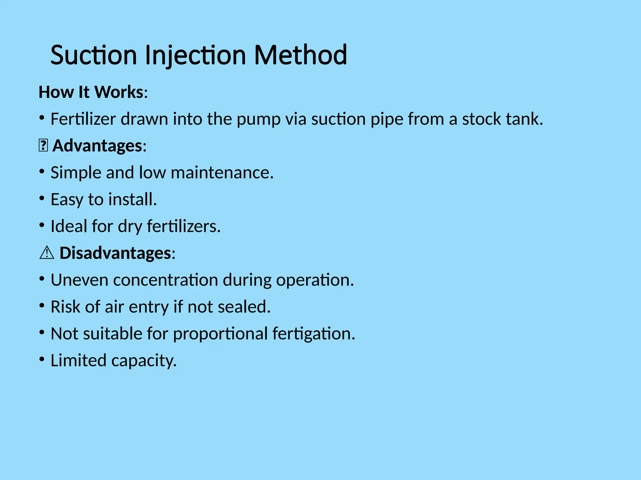 Suction Injection Method
How It Works:
• Fertilizer drawn into the pump via suction pipe from a stock tank.
✅ Advantages:
• Simple and low maintenance.
• Easy to install.
• Ideal for dry fertilizers.
⚠️Disadvantages:
• Uneven concentration during operation.
• Risk of air entry if not sealed.
• Not suitable for proportional fertigation.
• Limited capacity.
 