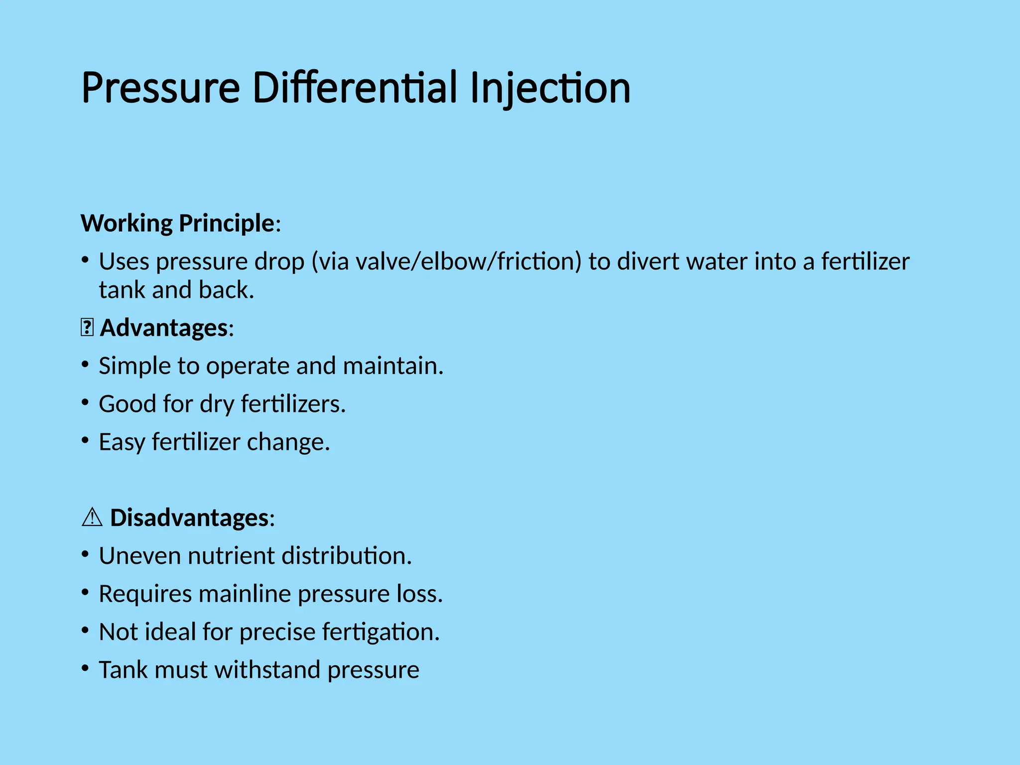 Pressure Differential Injection
Working Principle:
• Uses pressure drop (via valve/elbow/friction) to divert water into a fertilizer
tank and back.
✅ Advantages:
• Simple to operate and maintain.
• Good for dry fertilizers.
• Easy fertilizer change.
⚠️Disadvantages:
• Uneven nutrient distribution.
• Requires mainline pressure loss.
• Not ideal for precise fertigation.
• Tank must withstand pressure
 