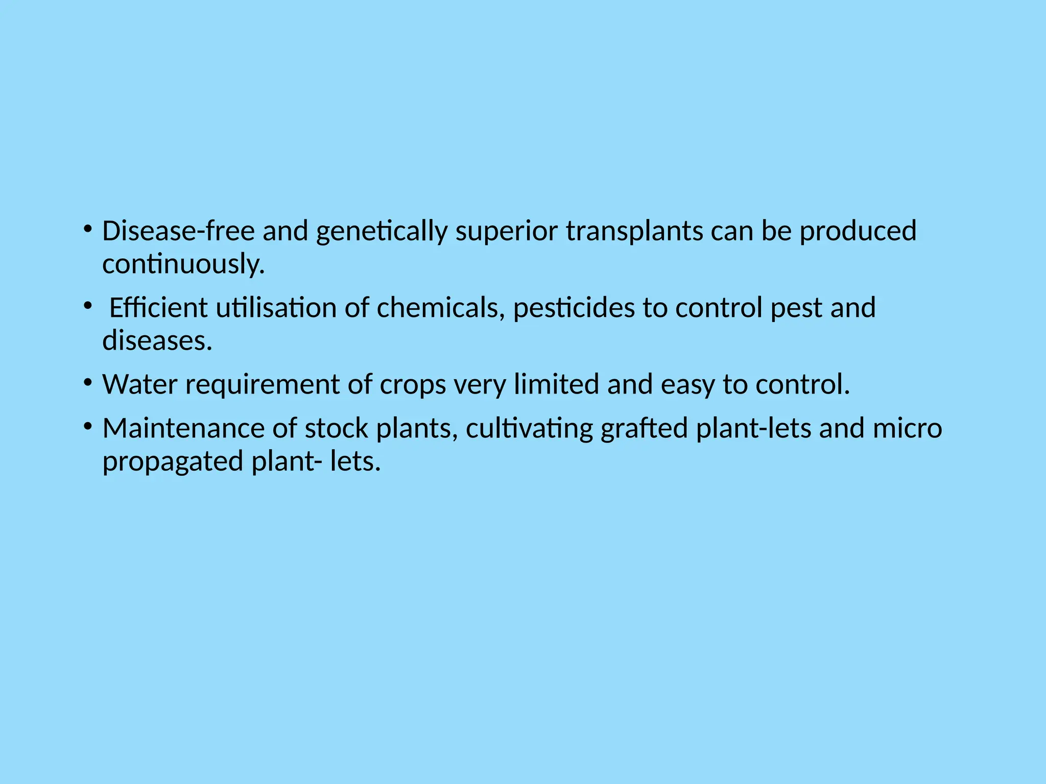 • Disease-free and genetically superior transplants can be produced
continuously.
• Efficient utilisation of chemicals, pesticides to control pest and
diseases.
• Water requirement of crops very limited and easy to control.
• Maintenance of stock plants, cultivating grafted plant-lets and micro
propagated plant- lets.
 