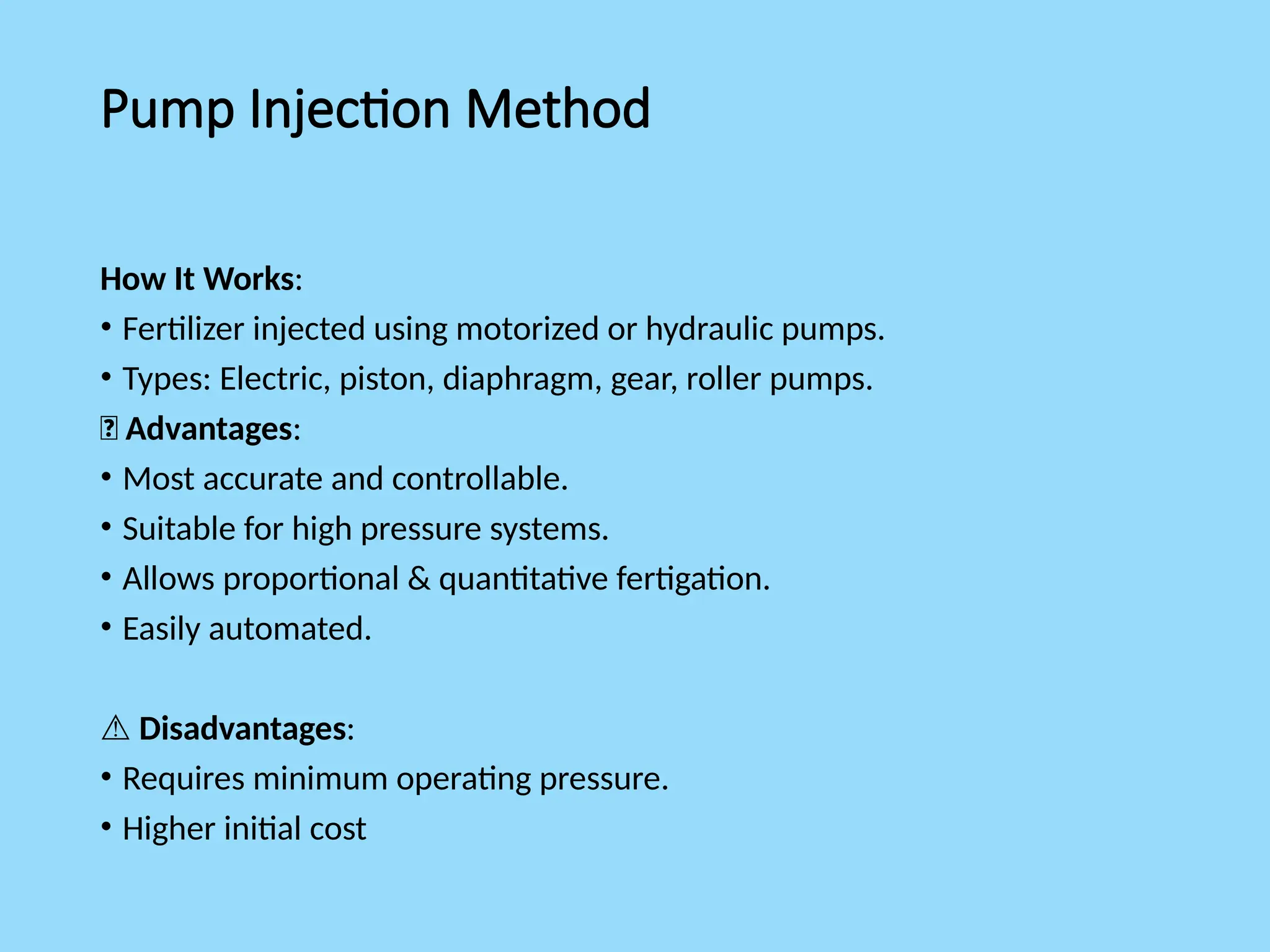 Pump Injection Method
How It Works:
• Fertilizer injected using motorized or hydraulic pumps.
• Types: Electric, piston, diaphragm, gear, roller pumps.
✅ Advantages:
• Most accurate and controllable.
• Suitable for high pressure systems.
• Allows proportional & quantitative fertigation.
• Easily automated.
⚠️Disadvantages:
• Requires minimum operating pressure.
• Higher initial cost
 