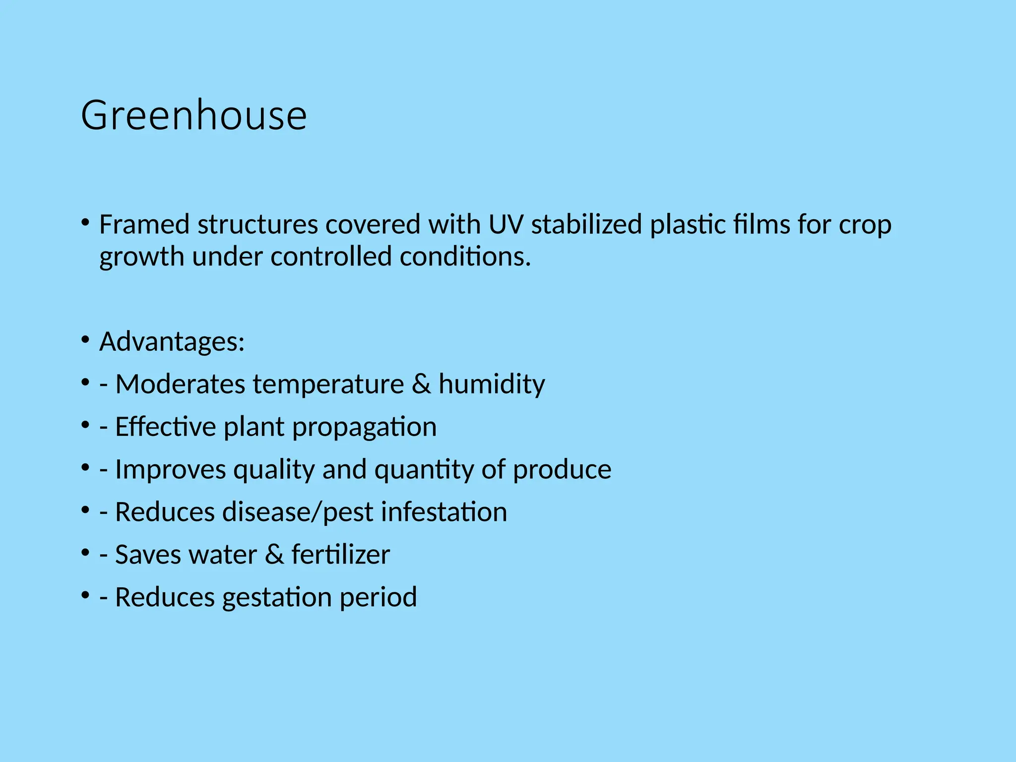Greenhouse
• Framed structures covered with UV stabilized plastic films for crop
growth under controlled conditions.
• Advantages:
• - Moderates temperature & humidity
• - Effective plant propagation
• - Improves quality and quantity of produce
• - Reduces disease/pest infestation
• - Saves water & fertilizer
• - Reduces gestation period
 