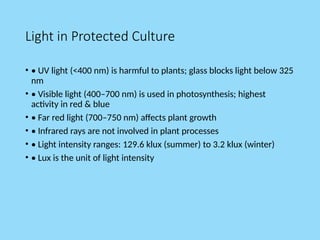 Light in Protected Culture
• • UV light (<400 nm) is harmful to plants; glass blocks light below 325
nm
• • Visible light (400–700 nm) is used in photosynthesis; highest
activity in red & blue
• • Far red light (700–750 nm) affects plant growth
• • Infrared rays are not involved in plant processes
• • Light intensity ranges: 129.6 klux (summer) to 3.2 klux (winter)
• • Lux is the unit of light intensity
 