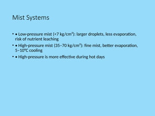 Mist Systems
• • Low-pressure mist (<7 kg/cm²): larger droplets, less evaporation,
risk of nutrient leaching
• • High-pressure mist (35–70 kg/cm²): fine mist, better evaporation,
5–10°C cooling
• • High-pressure is more effective during hot days
 