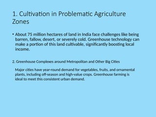 1. Cultivation in Problematic Agriculture
Zones
• About 75 million hectares of land in India face challenges like being
barren, fallow, desert, or severely cold. Greenhouse technology can
make a portion of this land cultivable, significantly boosting local
income.
2. Greenhouse Complexes around Metropolitan and Other Big Cities
Major cities have year-round demand for vegetables, fruits, and ornamental
plants, including off-season and high-value crops. Greenhouse farming is
ideal to meet this consistent urban demand.
 