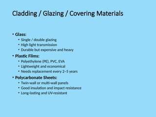 Cladding / Glazing / Covering Materials
• Glass:
• Single / double glazing
• High light transmission
• Durable but expensive and heavy
• Plastic Films:
• Polyethylene (PE), PVC, EVA
• Lightweight and economical
• Needs replacement every 2–5 years
• Polycarbonate Sheets:
• Twin-wall or multi-wall panels
• Good insulation and impact resistance
• Long-lasting and UV-resistant
 