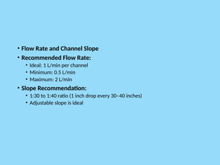 • Flow Rate and Channel Slope
• Recommended Flow Rate:
• Ideal: 1 L/min per channel
• Minimum: 0.5 L/min
• Maximum: 2 L/min
• Slope Recommendation:
• 1:30 to 1:40 ratio (1 inch drop every 30–40 inches)
• Adjustable slope is ideal
 