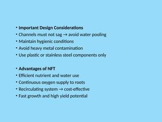 • Important Design Considerations
• Channels must not sag → avoid water pooling
• Maintain hygienic conditions
• Avoid heavy metal contamination
• Use plastic or stainless steel components only
• Advantages of NFT
• Efficient nutrient and water use
• Continuous oxygen supply to roots
• Recirculating system → cost-effective
• Fast growth and high yield potential
 