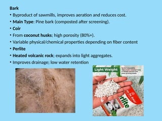 Bark
• Byproduct of sawmills, improves aeration and reduces cost.
• Main Type: Pine bark (composted after screening).
• Coir
• From coconut husks; high porosity (80%+).
• Variable physical/chemical properties depending on fiber content
• Perlite
• Heated volcanic rock; expands into light aggregates.
• Improves drainage; low water retention
 