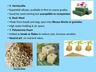 • 5. Vermiculite
• Expanded silicate; available in fine to coarse grades.
• Good for seed starting but susceptible to compaction
• 6. Rock Wool
• Made from basalt and slag; spun into fibrous blocks or granules.
• High water-holding & air space.
• 7. Polystyrene Foam
• Added as beads or flakes to reduce cost, increase aeration.
• Neutral pH, no nutrient value.
Vermiculate
 