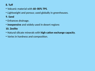8. Tuff
• Volcanic material with 60–80% TPS.
• Lightweight and porous; used globally in greenhouses.
9. Sand
• Enhances drainage.
• Inexpensive and widely used in desert regions
10. Zeolite
• Natural silicate minerals with high cation exchange capacity.
• Varies in hardness and composition.
 