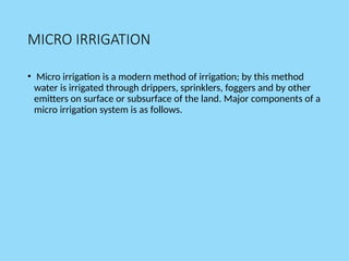 MICRO IRRIGATION
• Micro irrigation is a modern method of irrigation; by this method
water is irrigated through drippers, sprinklers, foggers and by other
emitters on surface or subsurface of the land. Major components of a
micro irrigation system is as follows.
 