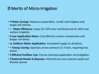 ✅ Merits of Micro-Irrigation
• 💧 Water Savings: Reduces evaporation, runoff, and irrigates only
target soil volume.
• 📉 Water Efficiency: Saves 25–40% over overhead and 45–60% over
surface irrigation.
• 💸 Low Application Rates: Cost-effective system components and
longer run-times.
• 📊 Uniform Water Application: Consistent supply to all plants.
• ⚡ Energy Saving: Operates at low pressure (2–4 bar), requiring less
power.
• 🌱 Efficient Fertilizer Use: Precise chemical application via fertigation.
• 🚫 Reduced Weeds & Diseases: Minimal wet area restricts weed and
disease spread
 