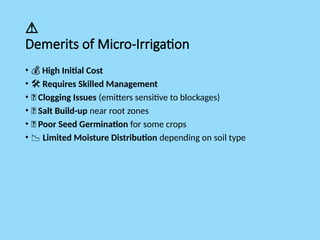 ⚠️
Demerits of Micro-Irrigation
• 💰 High Initial Cost
• ️
🛠️Requires Skilled Management
• 🚿 Clogging Issues (emitters sensitive to blockages)
• 🧂 Salt Build-up near root zones
• 🌱 Poor Seed Germination for some crops
• 📉 Limited Moisture Distribution depending on soil type
 