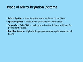 Types of Micro-Irrigation Systems
• Drip Irrigation – Slow, targeted water delivery via emitters.
• Spray Irrigation – Pressurized sprinkling for wider areas.
• Subsurface Drip (SDI) – Underground water delivery, efficient for
permanent setups.
• Bubbler System – High-discharge point-source system using small
basins
 