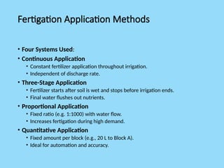 Fertigation Application Methods
• Four Systems Used:
• Continuous Application
• Constant fertilizer application throughout irrigation.
• Independent of discharge rate.
• Three-Stage Application
• Fertilizer starts after soil is wet and stops before irrigation ends.
• Final water flushes out nutrients.
• Proportional Application
• Fixed ratio (e.g. 1:1000) with water flow.
• Increases fertigation during high demand.
• Quantitative Application
• Fixed amount per block (e.g., 20 L to Block A).
• Ideal for automation and accuracy.
 