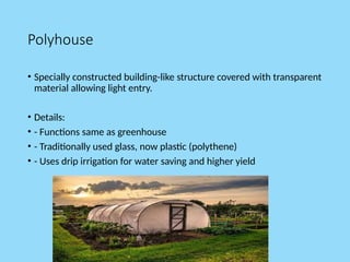 Polyhouse
• Specially constructed building-like structure covered with transparent
material allowing light entry.
• Details:
• - Functions same as greenhouse
• - Traditionally used glass, now plastic (polythene)
• - Uses drip irrigation for water saving and higher yield
 