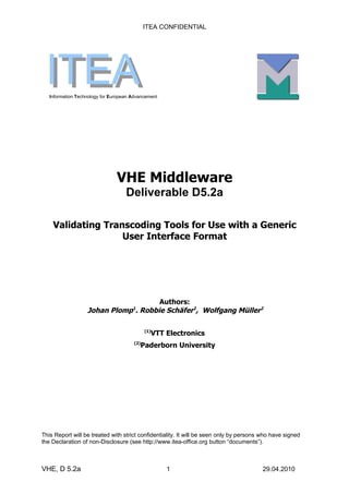 ITEA CONFIDENTIAL




 ITEA
   Information Technology for European Advancement




                                VHE Middleware
                                    Deliverable D5.2a

    Validating Transcoding Tools for Use with a Generic
                   User Interface Format




                                      Authors:
                   Johan Plomp . Robbie Schäfer2, Wolfgang Müller2
                                       1




                                             (1)
                                               VTT Electronics
                                       (2)
                                           Paderborn University




This Report will be treated with strict confidentiality. It will be seen only by persons who have signed
the Declaration of non-Disclosure (see http://www.itea-office.org button “documents”).



VHE, D 5.2a                                          1                                  29.04.2010
 