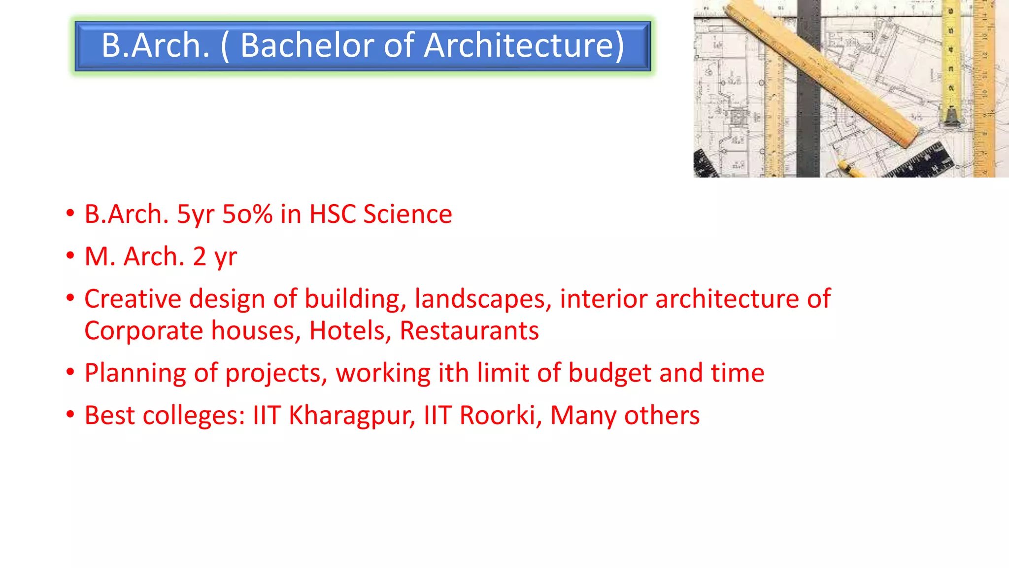 B.Arch. ( Bachelor of Architecture)
• B.Arch. 5yr 5o% in HSC Science
• M. Arch. 2 yr
• Creative design of building, landscapes, interior architecture of
Corporate houses, Hotels, Restaurants
• Planning of projects, working ith limit of budget and time
• Best colleges: IIT Kharagpur, IIT Roorki, Many others
 