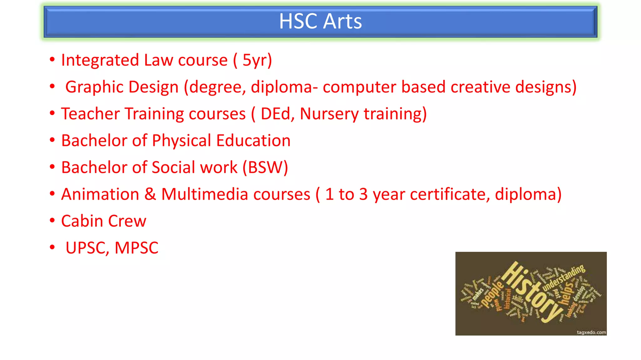 HSC Arts
• Integrated Law course ( 5yr)
• Graphic Design (degree, diploma- computer based creative designs)
• Teacher Training courses ( DEd, Nursery training)
• Bachelor of Physical Education
• Bachelor of Social work (BSW)
• Animation & Multimedia courses ( 1 to 3 year certificate, diploma)
• Cabin Crew
• UPSC, MPSC
 