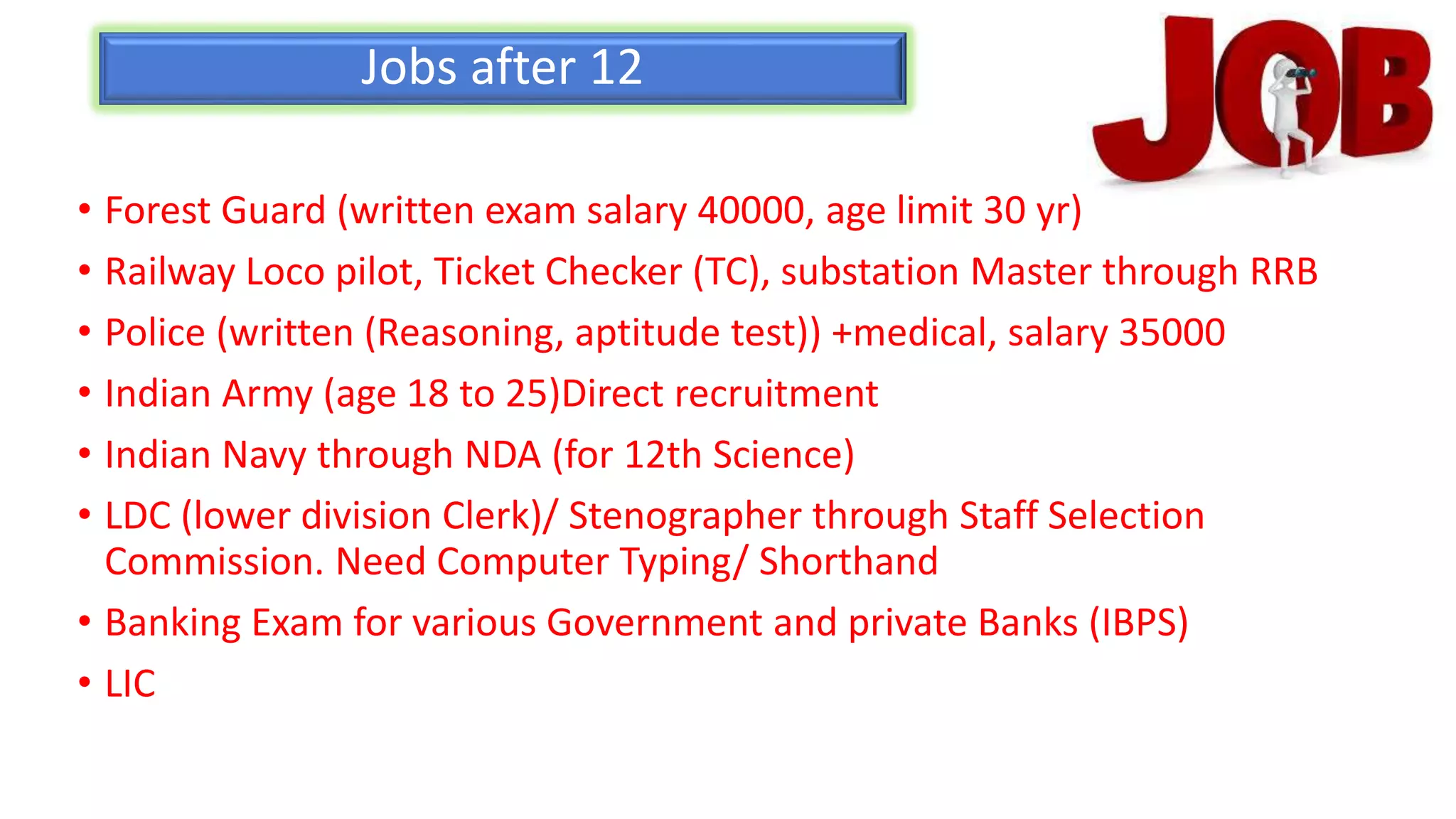 Jobs after 12
• Forest Guard (written exam salary 40000, age limit 30 yr)
• Railway Loco pilot, Ticket Checker (TC), substation Master through RRB
• Police (written (Reasoning, aptitude test)) +medical, salary 35000
• Indian Army (age 18 to 25)Direct recruitment
• Indian Navy through NDA (for 12th Science)
• LDC (lower division Clerk)/ Stenographer through Staff Selection
Commission. Need Computer Typing/ Shorthand
• Banking Exam for various Government and private Banks (IBPS)
• LIC
 
