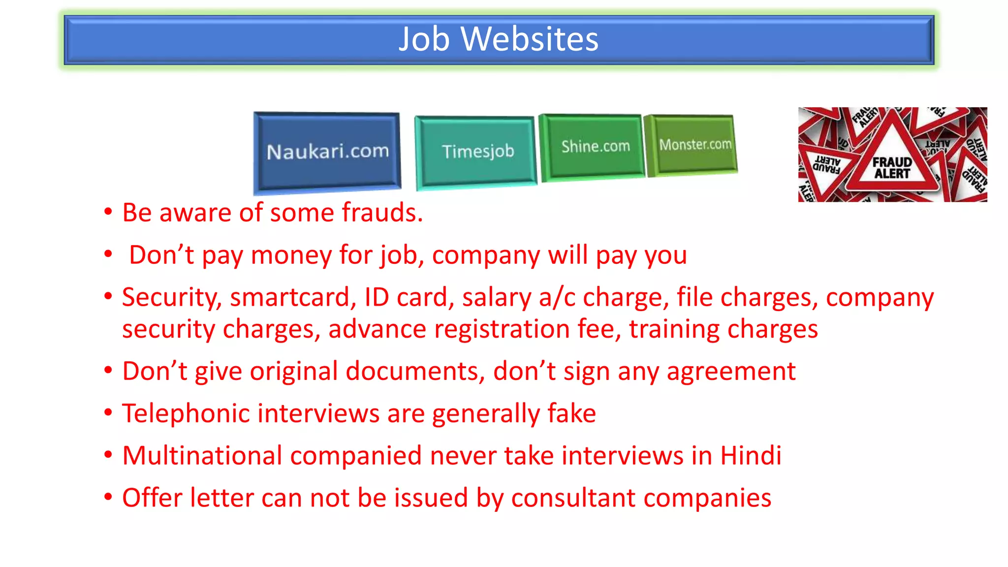 Job Websites
• Be aware of some frauds.
• Don’t pay money for job, company will pay you
• Security, smartcard, ID card, salary a/c charge, file charges, company
security charges, advance registration fee, training charges
• Don’t give original documents, don’t sign any agreement
• Telephonic interviews are generally fake
• Multinational companied never take interviews in Hindi
• Offer letter can not be issued by consultant companies
 