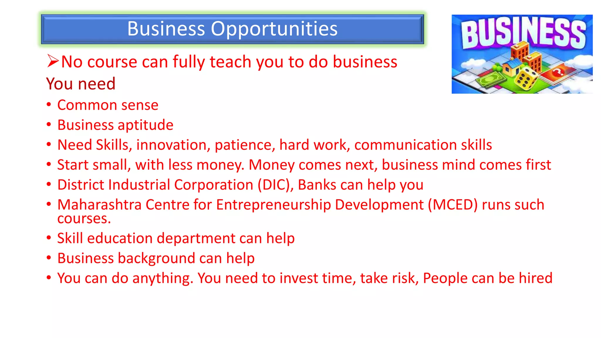 Business Opportunities
No course can fully teach you to do business
You need
• Common sense
• Business aptitude
• Need Skills, innovation, patience, hard work, communication skills
• Start small, with less money. Money comes next, business mind comes first
• District Industrial Corporation (DIC), Banks can help you
• Maharashtra Centre for Entrepreneurship Development (MCED) runs such
courses.
• Skill education department can help
• Business background can help
• You can do anything. You need to invest time, take risk, People can be hired
 