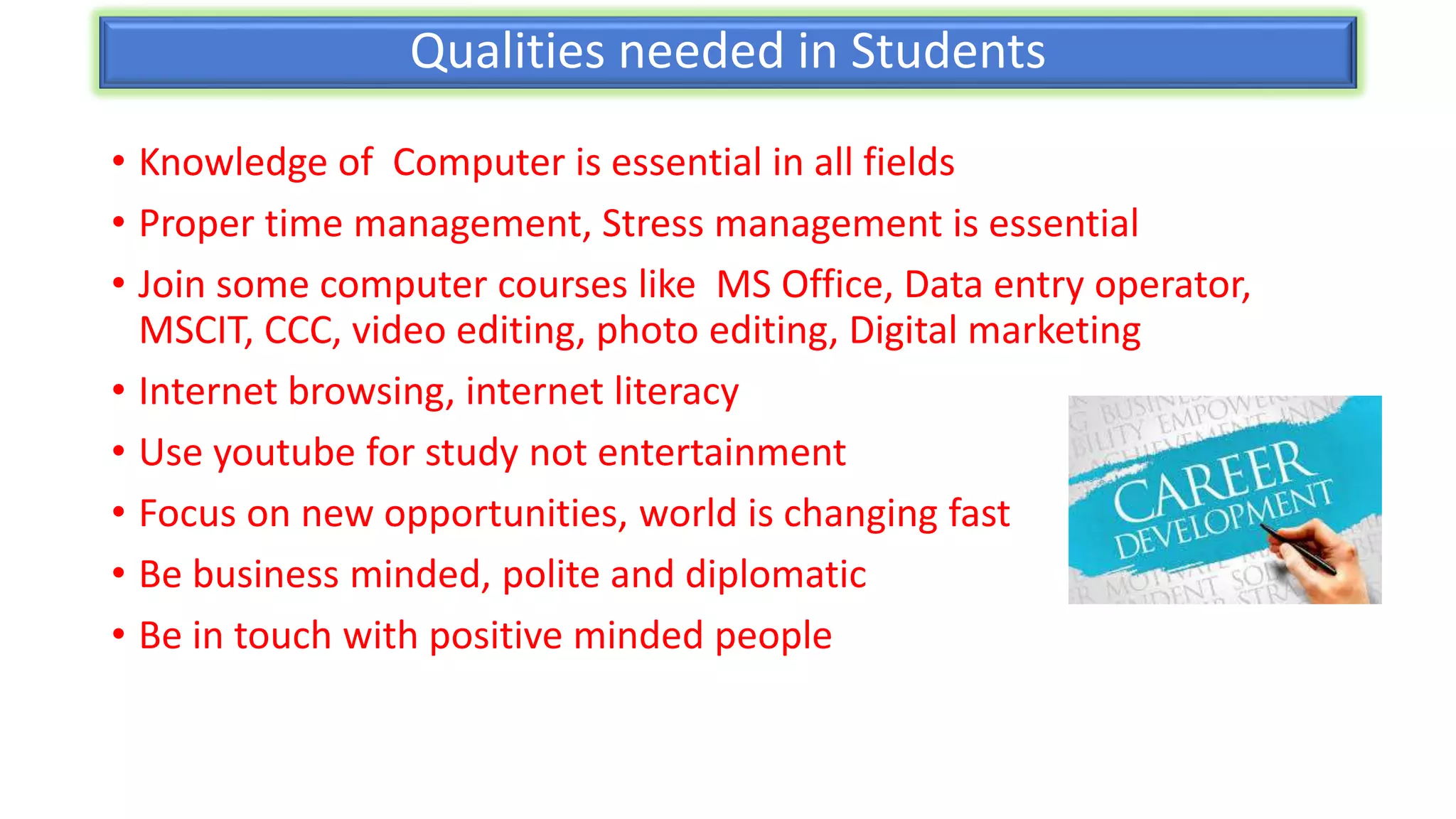 Qualities needed in Students
• Knowledge of Computer is essential in all fields
• Proper time management, Stress management is essential
• Join some computer courses like MS Office, Data entry operator,
MSCIT, CCC, video editing, photo editing, Digital marketing
• Internet browsing, internet literacy
• Use youtube for study not entertainment
• Focus on new opportunities, world is changing fast
• Be business minded, polite and diplomatic
• Be in touch with positive minded people
 