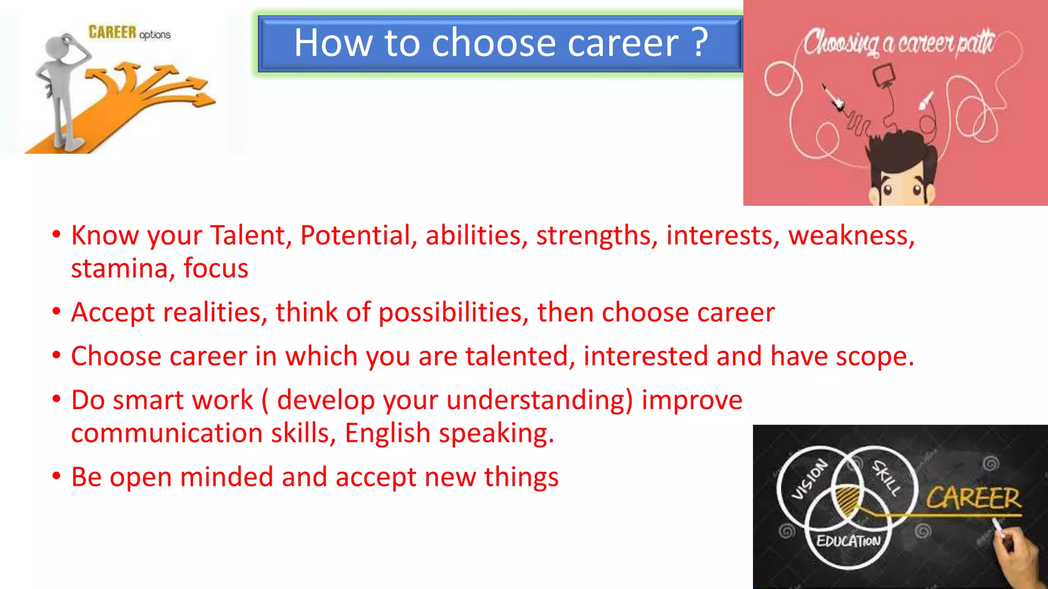 How to choose career ?
• Know your Talent, Potential, abilities, strengths, interests, weakness,
stamina, focus
• Accept realities, think of possibilities, then choose career
• Choose career in which you are talented, interested and have scope.
• Do smart work ( develop your understanding) improve
communication skills, English speaking.
• Be open minded and accept new things
 