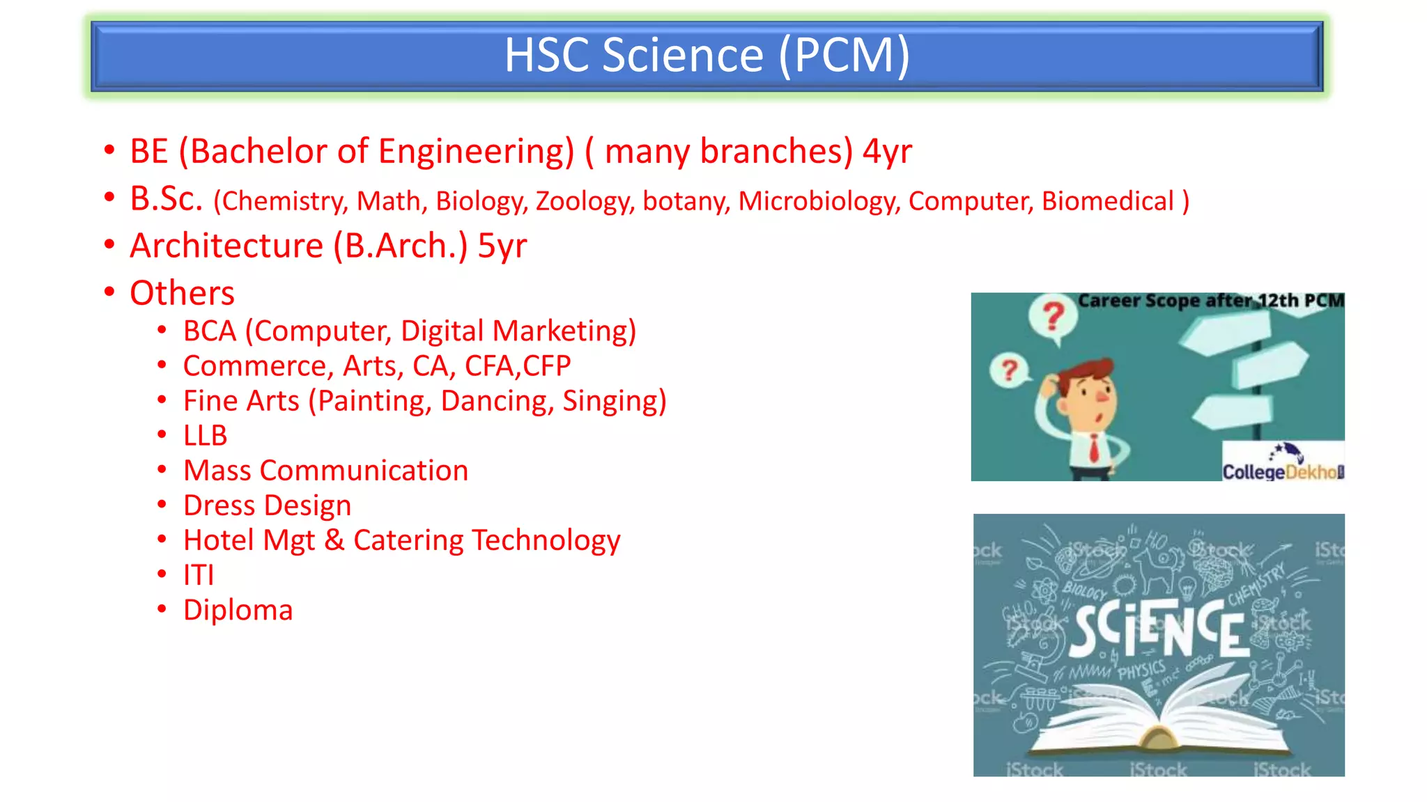 HSC Science (PCM)
• BE (Bachelor of Engineering) ( many branches) 4yr
• B.Sc. (Chemistry, Math, Biology, Zoology, botany, Microbiology, Computer, Biomedical )
• Architecture (B.Arch.) 5yr
• Others
• BCA (Computer, Digital Marketing)
• Commerce, Arts, CA, CFA,CFP
• Fine Arts (Painting, Dancing, Singing)
• LLB
• Mass Communication
• Dress Design
• Hotel Mgt & Catering Technology
• ITI
• Diploma
 