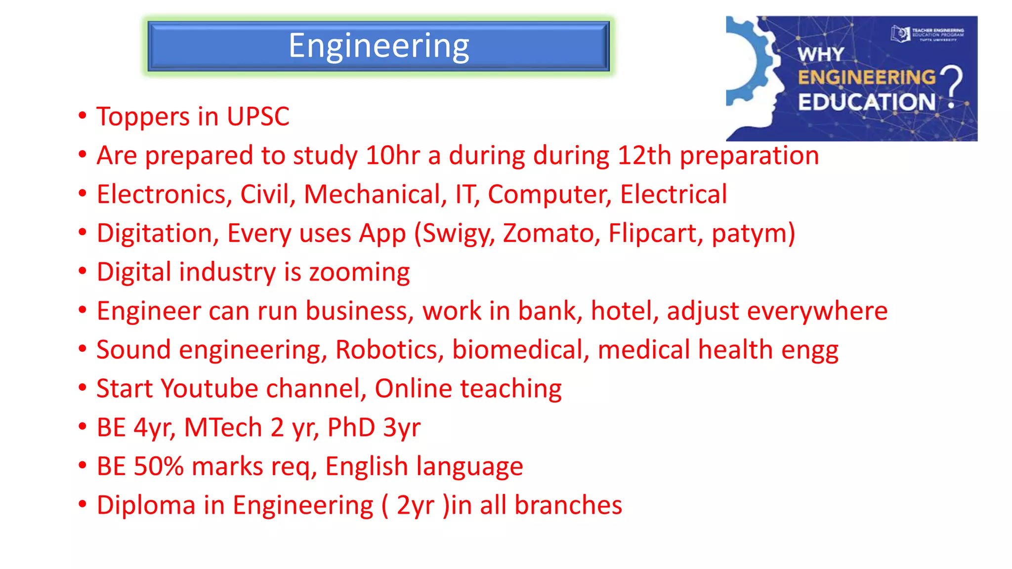 Engineering
• Toppers in UPSC
• Are prepared to study 10hr a during during 12th preparation
• Electronics, Civil, Mechanical, IT, Computer, Electrical
• Digitation, Every uses App (Swigy, Zomato, Flipcart, patym)
• Digital industry is zooming
• Engineer can run business, work in bank, hotel, adjust everywhere
• Sound engineering, Robotics, biomedical, medical health engg
• Start Youtube channel, Online teaching
• BE 4yr, MTech 2 yr, PhD 3yr
• BE 50% marks req, English language
• Diploma in Engineering ( 2yr )in all branches
 