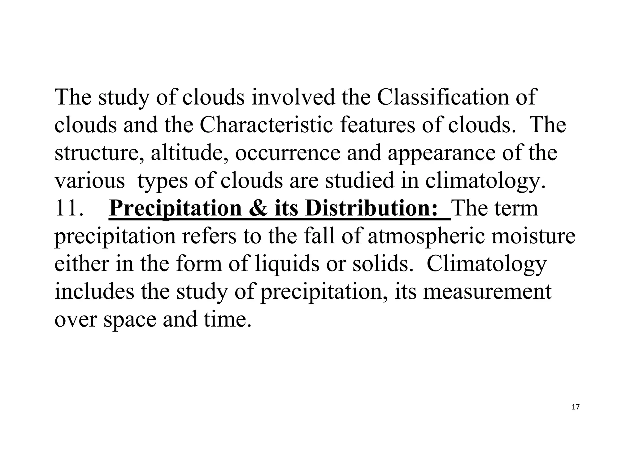 17
The study of clouds involved the Classification of
clouds and the Characteristic features of clouds. The
structure, altitude, occurrence and appearance of the
various types of clouds are studied in climatology.
11. Precipitation & its Distribution: The term
precipitation refers to the fall of atmospheric moisture
either in the form of liquids or solids. Climatology
includes the study of precipitation, its measurement
over space and time.
 