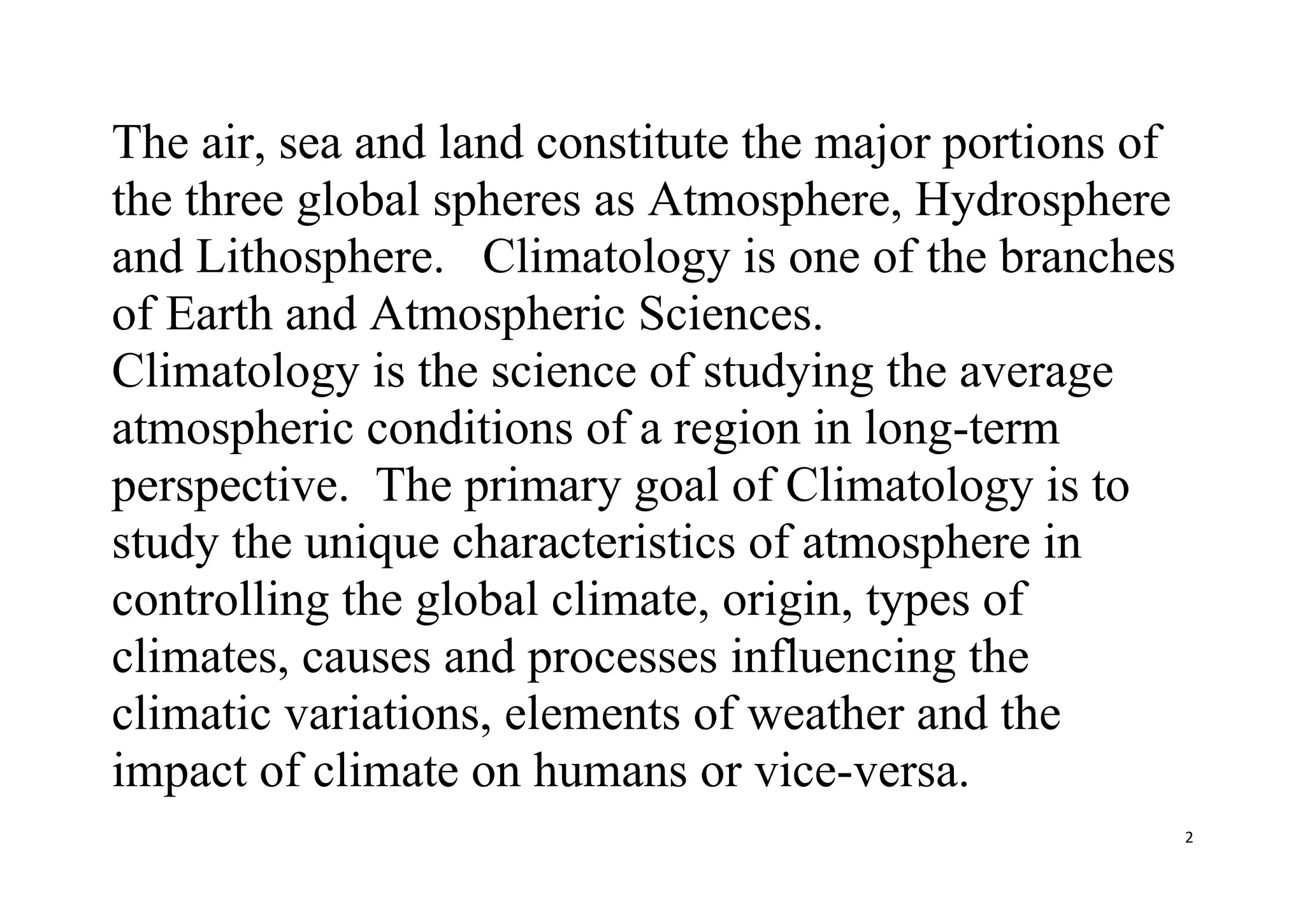2
The air, sea and land constitute the major portions of
the three global spheres as Atmosphere, Hydrosphere
and Lithosphere. Climatology is one of the branches
of Earth and Atmospheric Sciences.
Climatology is the science of studying the average
atmospheric conditions of a region in long-term
perspective. The primary goal of Climatology is to
study the unique characteristics of atmosphere in
controlling the global climate, origin, types of
climates, causes and processes influencing the
climatic variations, elements of weather and the
impact of climate on humans or vice-versa.
 