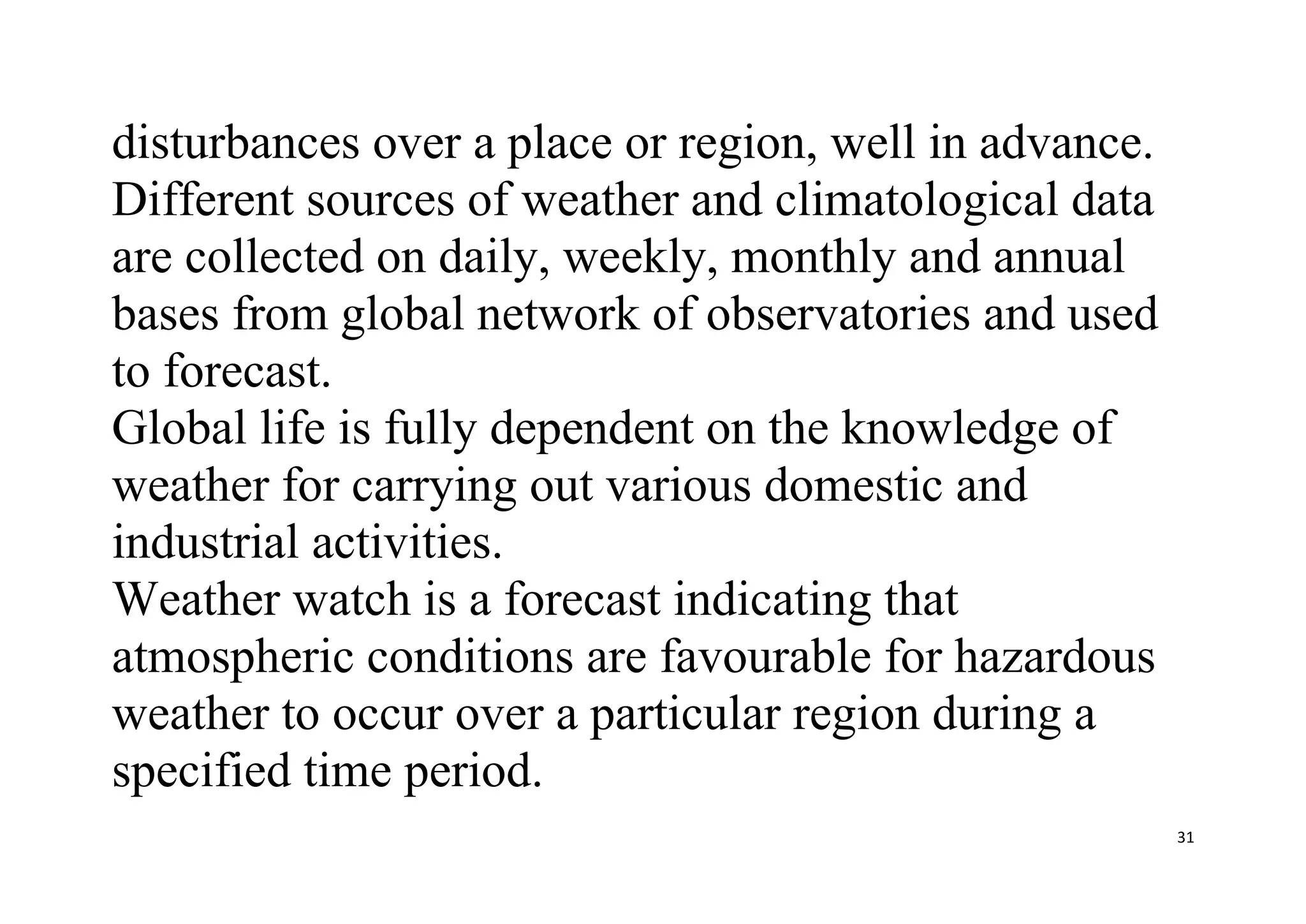 31
disturbances over a place or region, well in advance.
Different sources of weather and climatological data
are collected on daily, weekly, monthly and annual
bases from global network of observatories and used
to forecast.
Global life is fully dependent on the knowledge of
weather for carrying out various domestic and
industrial activities.
Weather watch is a forecast indicating that
atmospheric conditions are favourable for hazardous
weather to occur over a particular region during a
specified time period.
 