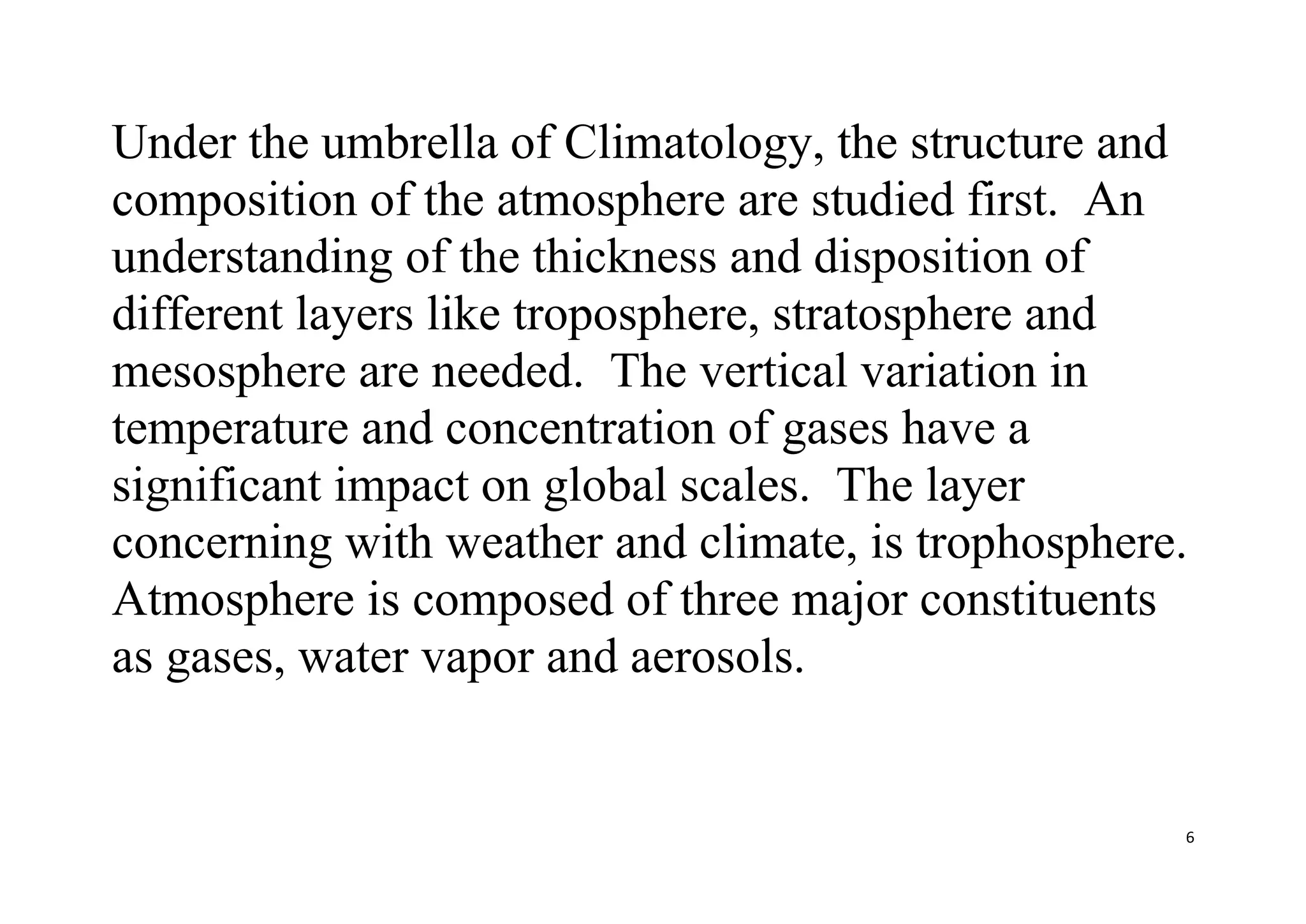 6
Under the umbrella of Climatology, the structure and
composition of the atmosphere are studied first. An
understanding of the thickness and disposition of
different layers like troposphere, stratosphere and
mesosphere are needed. The vertical variation in
temperature and concentration of gases have a
significant impact on global scales. The layer
concerning with weather and climate, is trophosphere.
Atmosphere is composed of three major constituents
as gases, water vapor and aerosols.
 