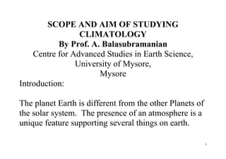 1
SCOPE AND AIM OF STUDYING
CLIMATOLOGY
By Prof. A. Balasubramanian
Centre for Advanced Studies in Earth Science,
University of Mysore,
Mysore
Introduction:
The planet Earth is different from the other Planets of
the solar system. The presence of an atmosphere is a
unique feature supporting several things on earth.
 