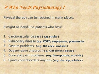 Who Needs Physiotherapy ?
Physical therapy can be required in many places.
It might be helpful to patients who have :
1. Cardiovascular disease ( e.g. stroke )
2. Pulmonary disease (e.g. COPD, emphysema, pneumonia)
3. Posture problems ( e.g. flat neck, scoliosis )
4. Degenerative diseases ( e.g. Alzheimer's disease )
5. Bone and joint problems (e.g. Osteoporosis, arthritis )
6. Spinal cord disorders /injuries ( e.g. disc slip, sciatica )
 