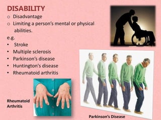 DISABILITY
o Disadvantage
o Limiting a person’s mental or physical
abilities.
e.g.
• Stroke
• Multiple sclerosis
• Parkinson’s disease
• Huntington's disease
• Rheumatoid arthritis
Parkinson’s Disease
Rheumatoid
Arthritis
 