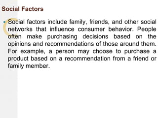 Social Factors
 Social factors include family, friends, and other social
networks that influence consumer behavior. People
often make purchasing decisions based on the
opinions and recommendations of those around them.
For example, a person may choose to purchase a
product based on a recommendation from a friend or
family member.
 
