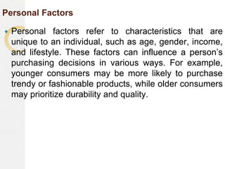 Personal Factors
 Personal factors refer to characteristics that are
unique to an individual, such as age, gender, income,
and lifestyle. These factors can influence a person’s
purchasing decisions in various ways. For example,
younger consumers may be more likely to purchase
trendy or fashionable products, while older consumers
may prioritize durability and quality.
 